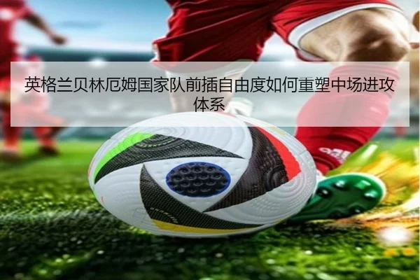 英格兰贝林厄姆国家队前插自由度如何重塑中场进攻体系