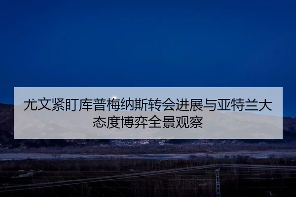 尤文紧盯库普梅纳斯转会进展与亚特兰大态度博弈全景观察