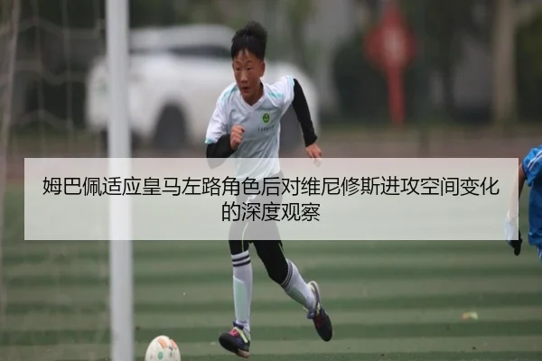 姆巴佩适应皇马左路角色后对维尼修斯进攻空间变化的深度观察