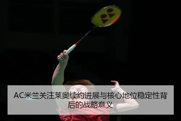 AC米兰关注莱奥续约进展与核心地位稳定性背后的战略意义