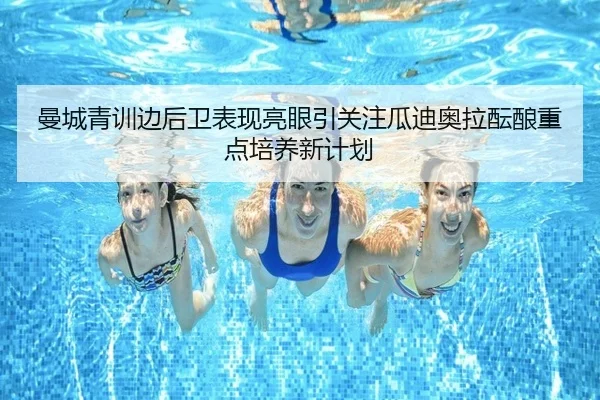 曼城青训边后卫表现亮眼引关注瓜迪奥拉酝酿重点培养新计划